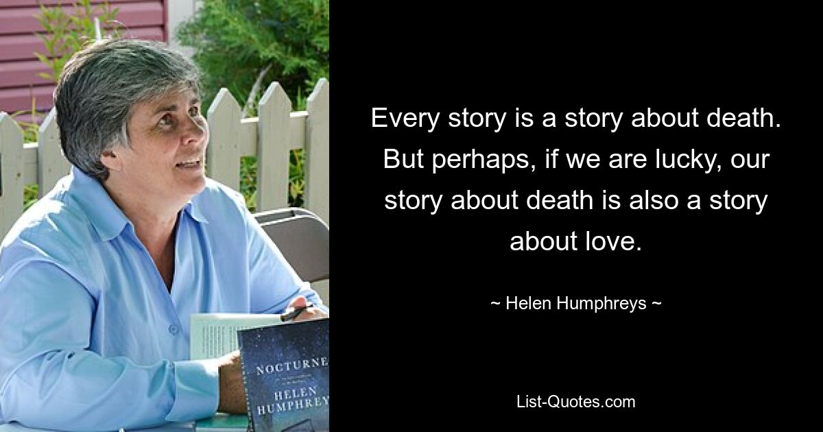 Every story is a story about death. But perhaps, if we are lucky, our story about death is also a story about love. — © Helen Humphreys