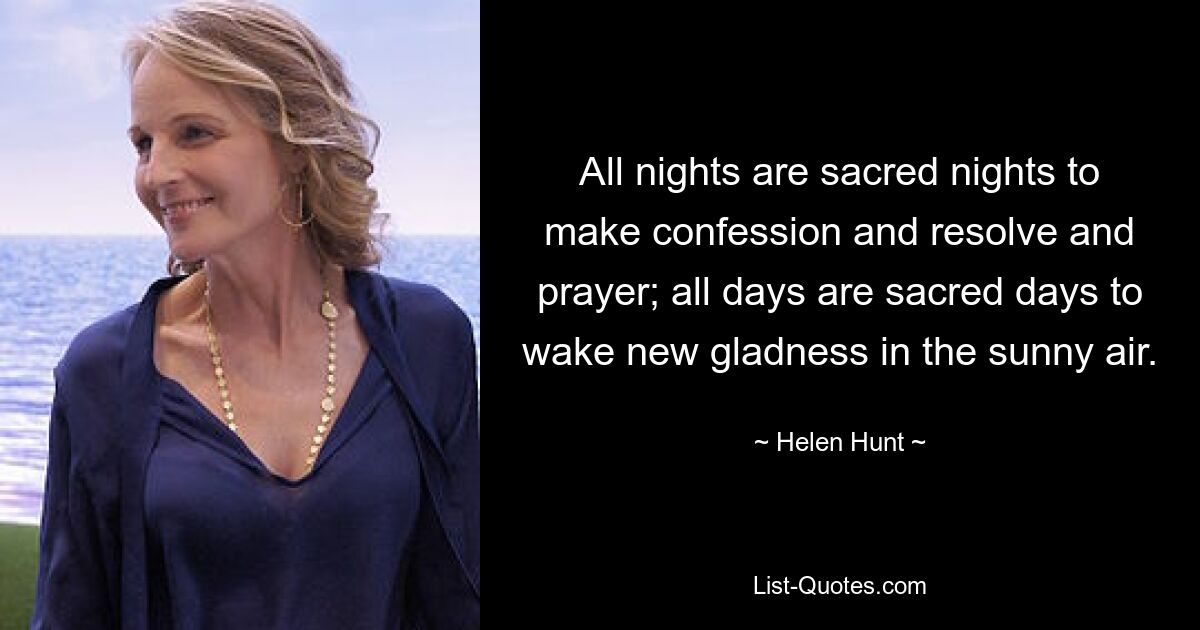 All nights are sacred nights to make confession and resolve and prayer; all days are sacred days to wake new gladness in the sunny air. — © Helen Hunt