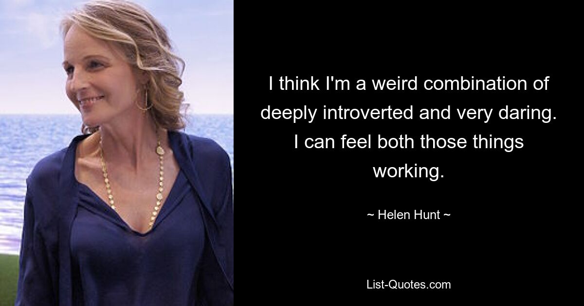 I think I'm a weird combination of deeply introverted and very daring. I can feel both those things working. — © Helen Hunt