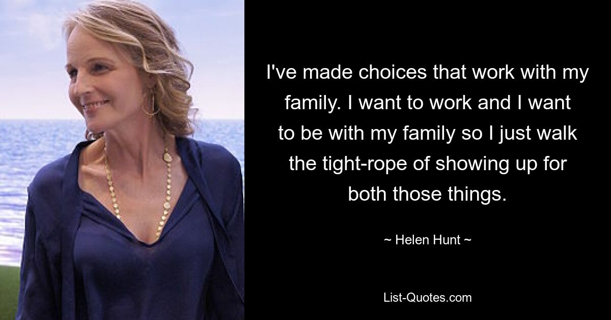 I've made choices that work with my family. I want to work and I want to be with my family so I just walk the tight-rope of showing up for both those things. — © Helen Hunt