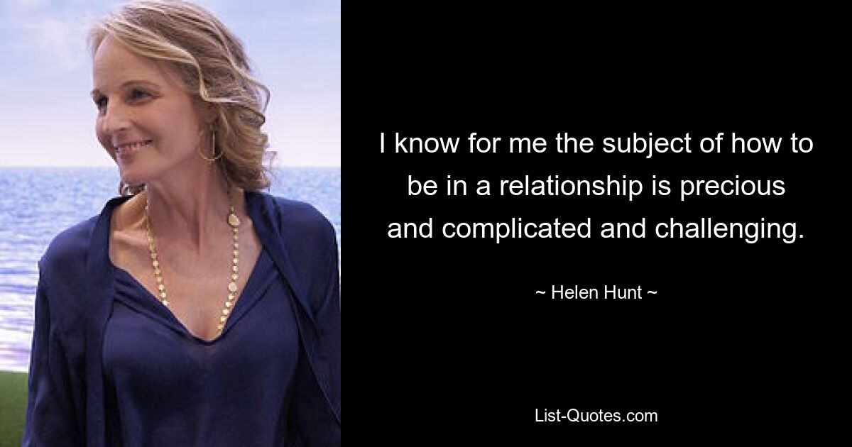 I know for me the subject of how to be in a relationship is precious and complicated and challenging. — © Helen Hunt