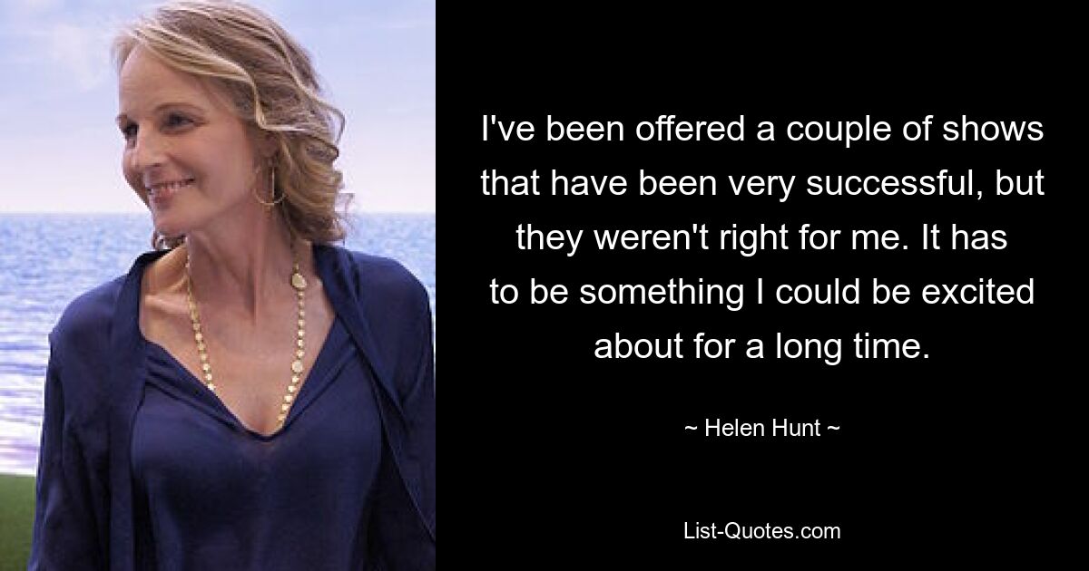 I've been offered a couple of shows that have been very successful, but they weren't right for me. It has to be something I could be excited about for a long time. — © Helen Hunt