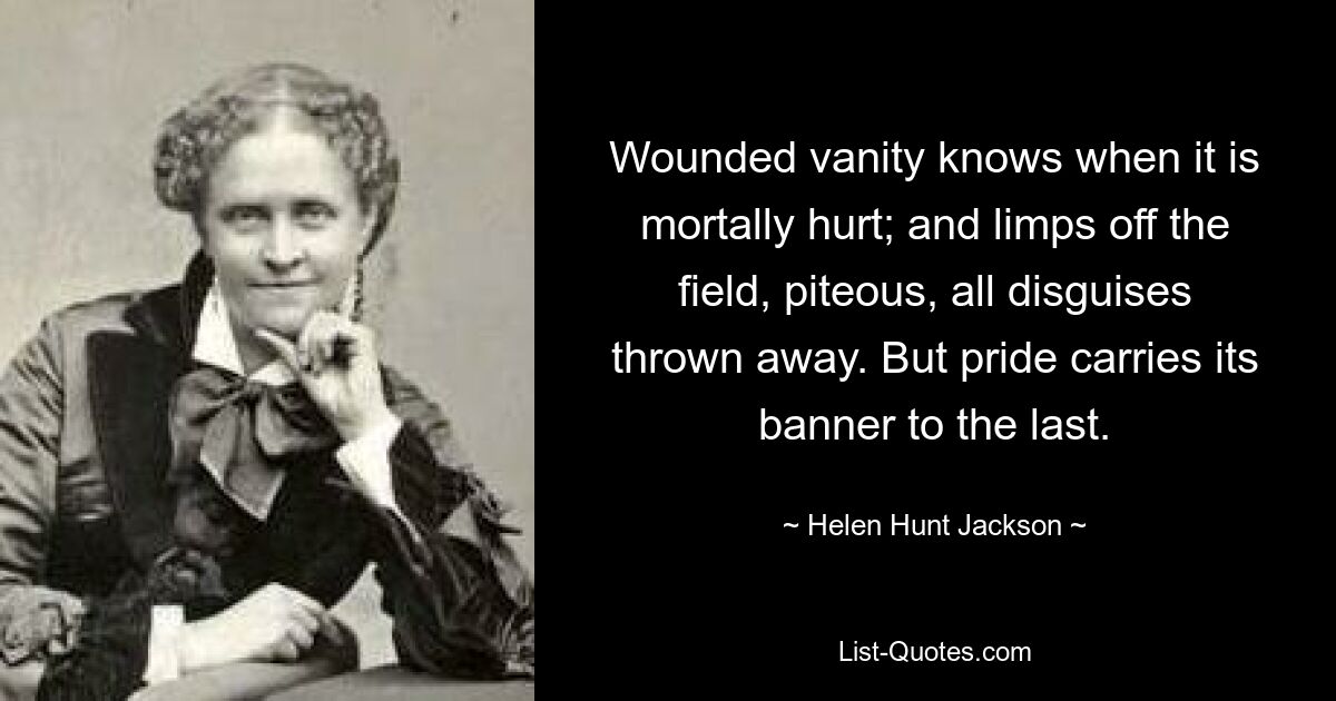 Wounded vanity knows when it is mortally hurt; and limps off the field, piteous, all disguises thrown away. But pride carries its banner to the last. — © Helen Hunt Jackson