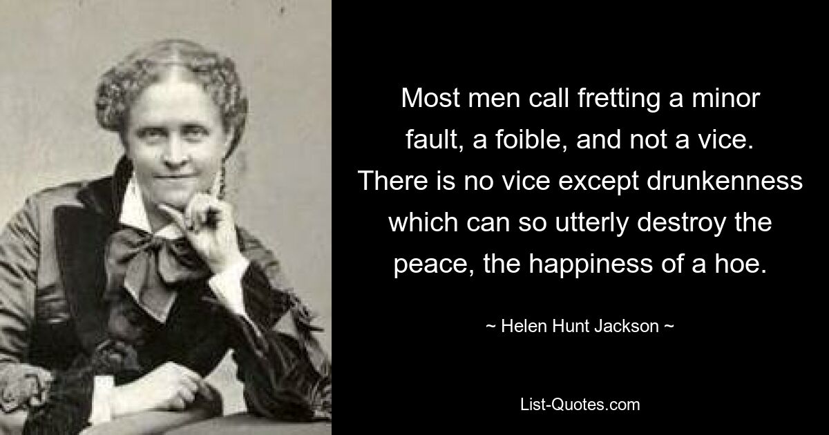 Most men call fretting a minor fault, a foible, and not a vice. There is no vice except drunkenness which can so utterly destroy the peace, the happiness of a hoe. — © Helen Hunt Jackson