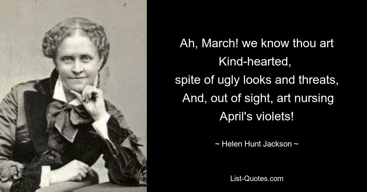 Ah, March! we know thou art Kind-hearted, 
 spite of ugly looks and threats, 
 And, out of sight, art nursing April's violets! — © Helen Hunt Jackson