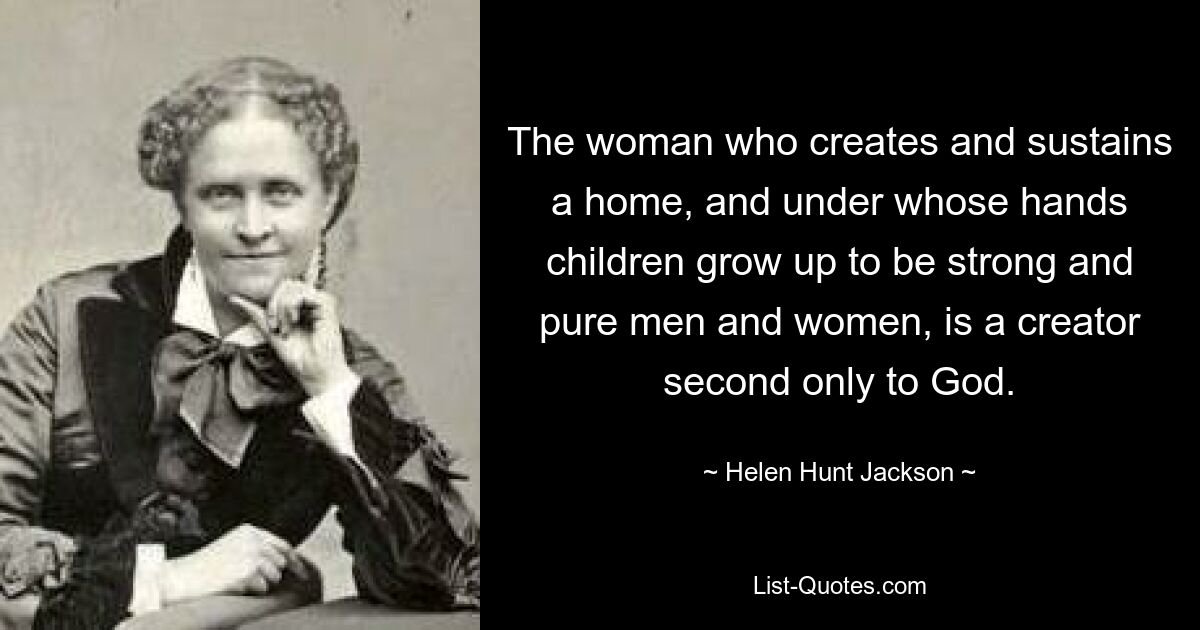 The woman who creates and sustains a home, and under whose hands children grow up to be strong and pure men and women, is a creator second only to God. — © Helen Hunt Jackson