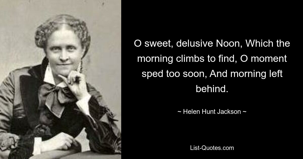 O sweet, delusive Noon, Which the morning climbs to find, O moment sped too soon, And morning left behind. — © Helen Hunt Jackson