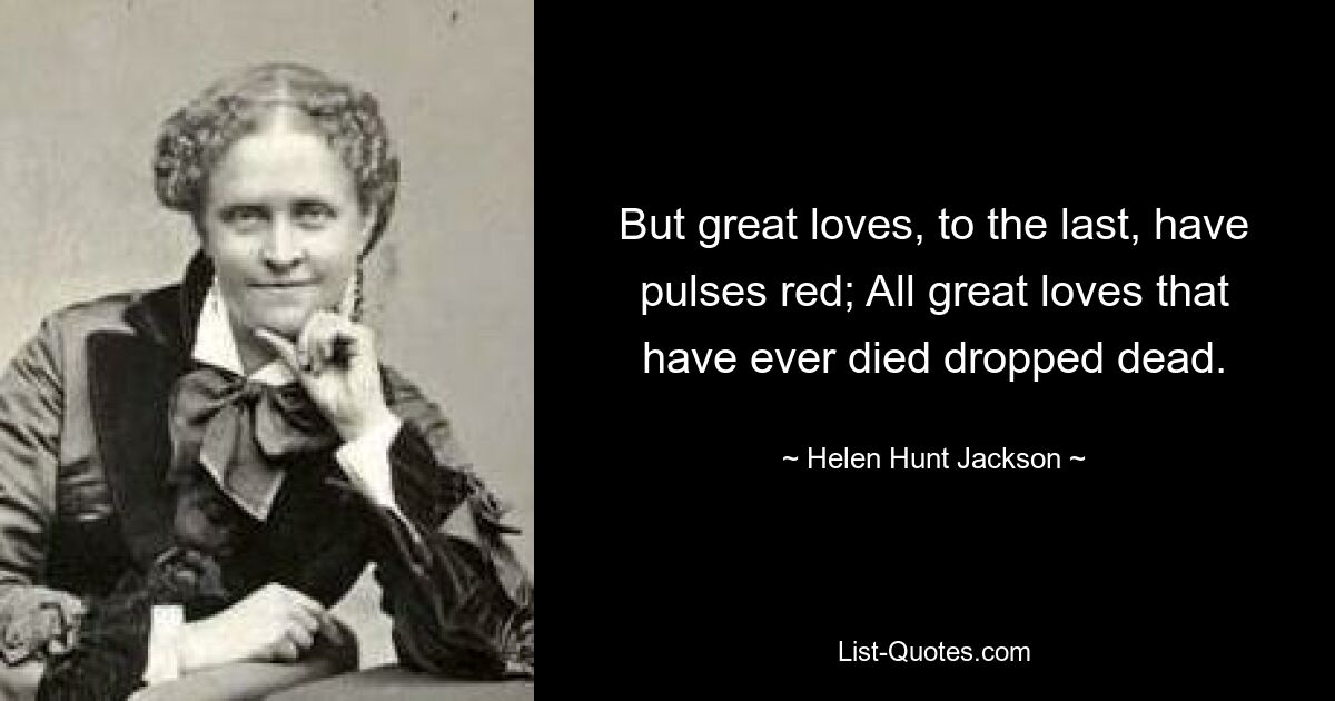 But great loves, to the last, have pulses red; All great loves that have ever died dropped dead. — © Helen Hunt Jackson