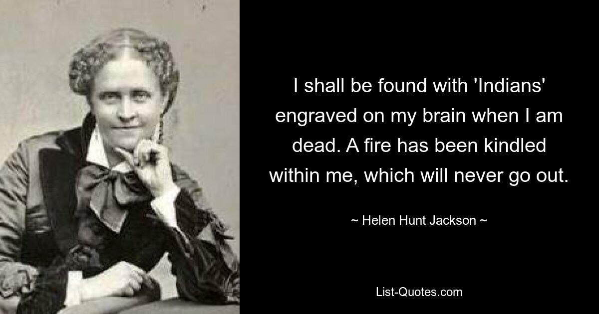 I shall be found with 'Indians' engraved on my brain when I am dead. A fire has been kindled within me, which will never go out. — © Helen Hunt Jackson