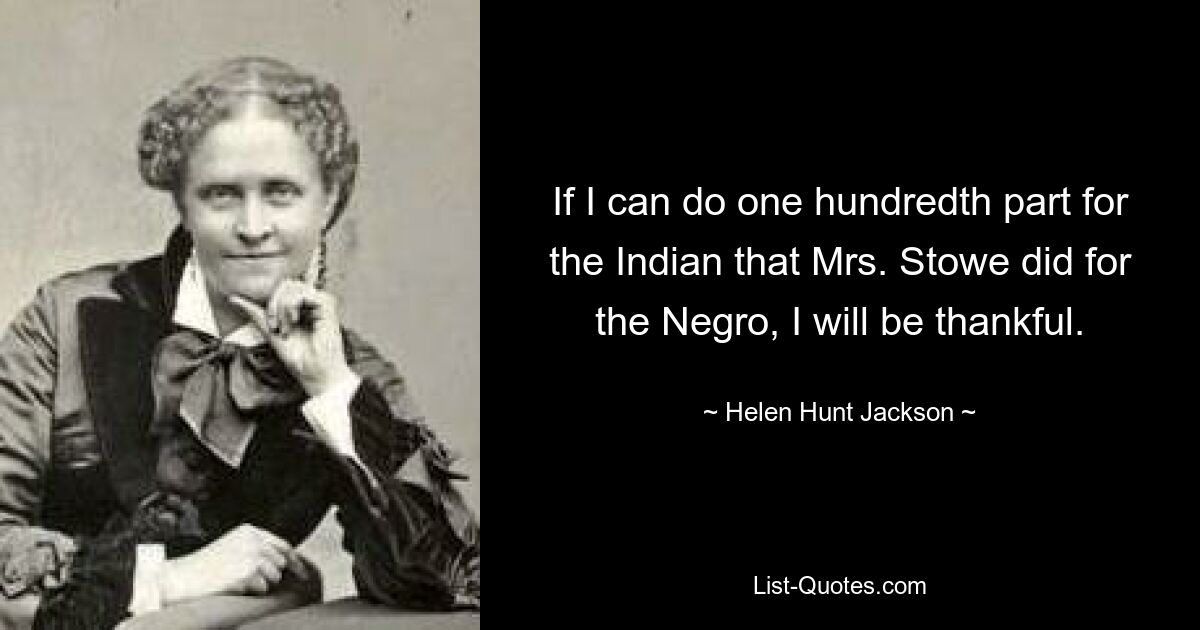 If I can do one hundredth part for the Indian that Mrs. Stowe did for the Negro, I will be thankful. — © Helen Hunt Jackson