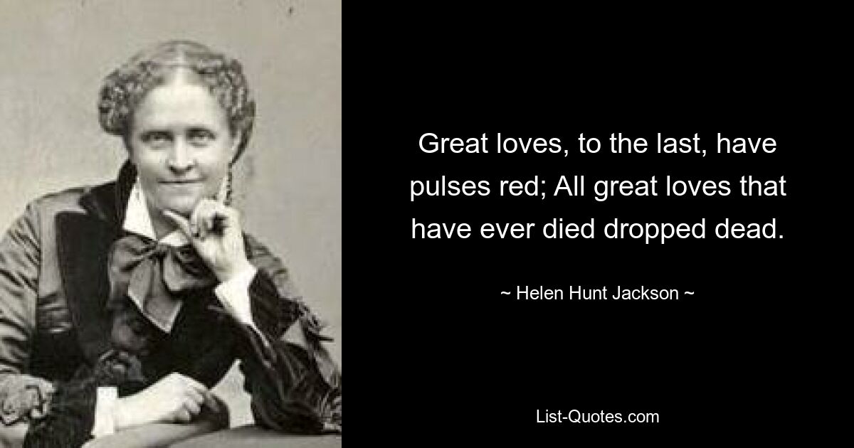 Great loves, to the last, have pulses red; All great loves that have ever died dropped dead. — © Helen Hunt Jackson