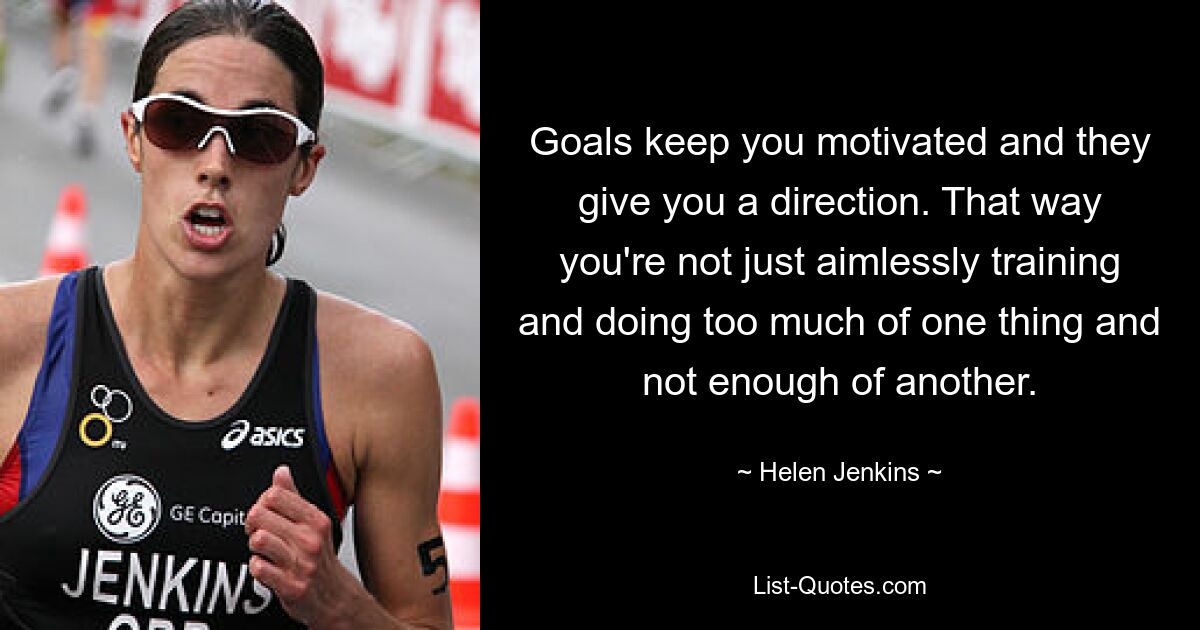 Goals keep you motivated and they give you a direction. That way you're not just aimlessly training and doing too much of one thing and not enough of another. — © Helen Jenkins