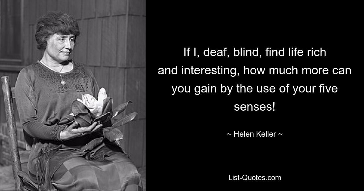 If I, deaf, blind, find life rich and interesting, how much more can you gain by the use of your five senses! — © Helen Keller