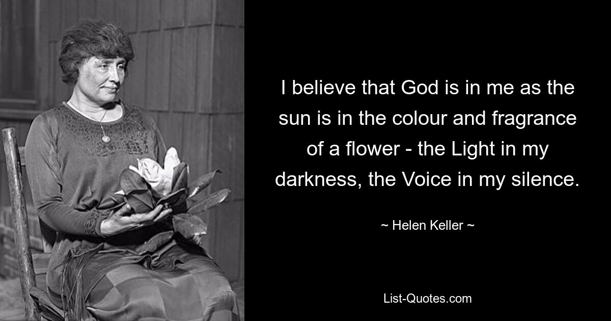 I believe that God is in me as the sun is in the colour and fragrance of a flower - the Light in my darkness, the Voice in my silence. — © Helen Keller