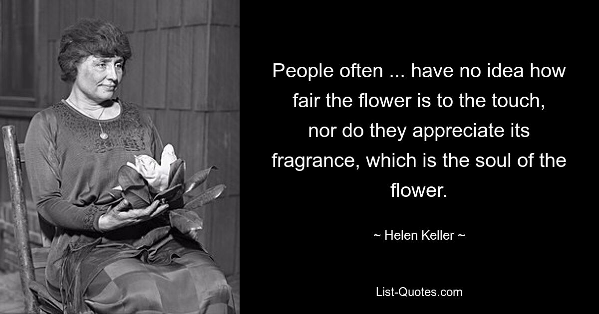 People often ... have no idea how fair the flower is to the touch, nor do they appreciate its fragrance, which is the soul of the flower. — © Helen Keller