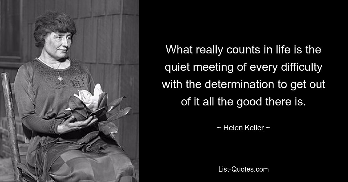 What really counts in life is the quiet meeting of every difficulty with the determination to get out of it all the good there is. — © Helen Keller