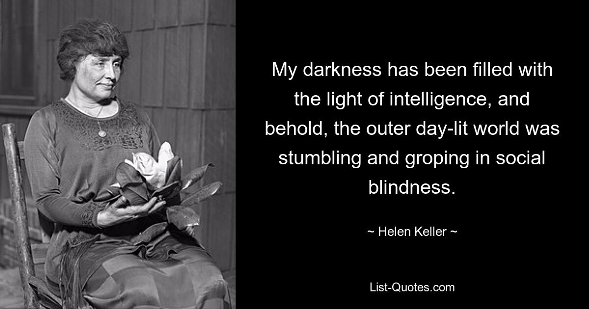 My darkness has been filled with the light of intelligence, and behold, the outer day-lit world was stumbling and groping in social blindness. — © Helen Keller