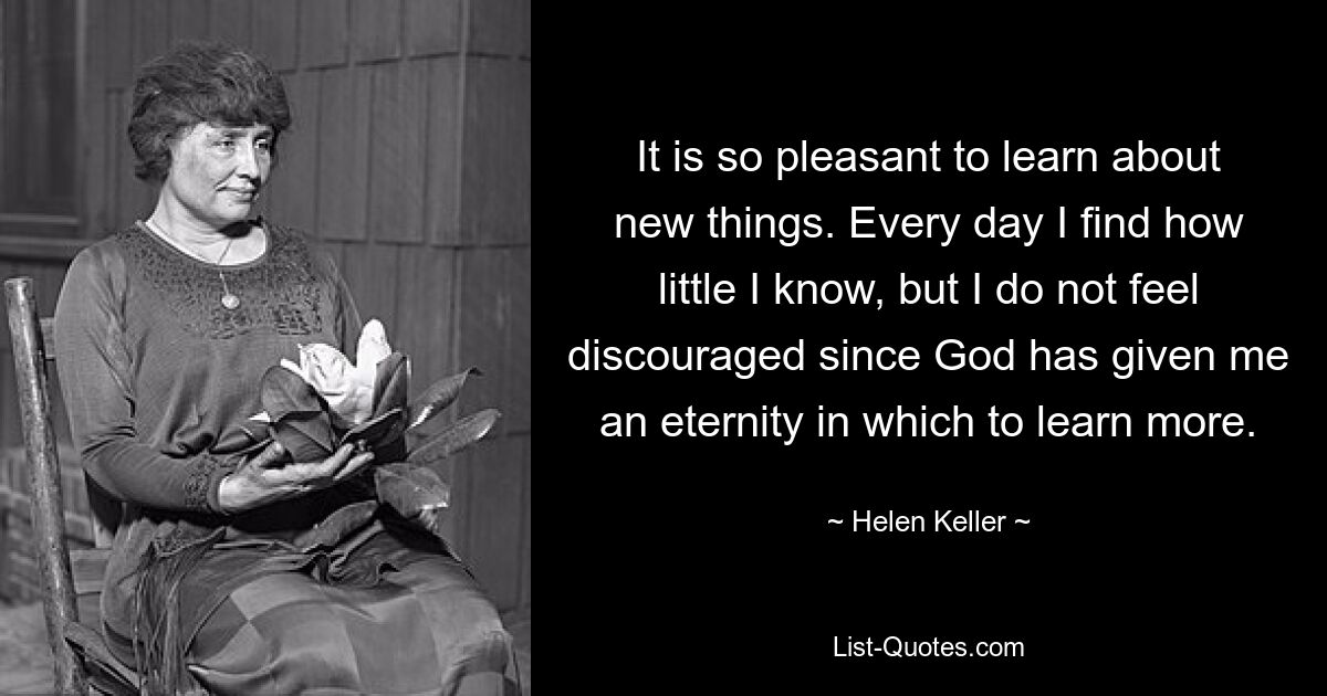 It is so pleasant to learn about new things. Every day I find how little I know, but I do not feel discouraged since God has given me an eternity in which to learn more. — © Helen Keller