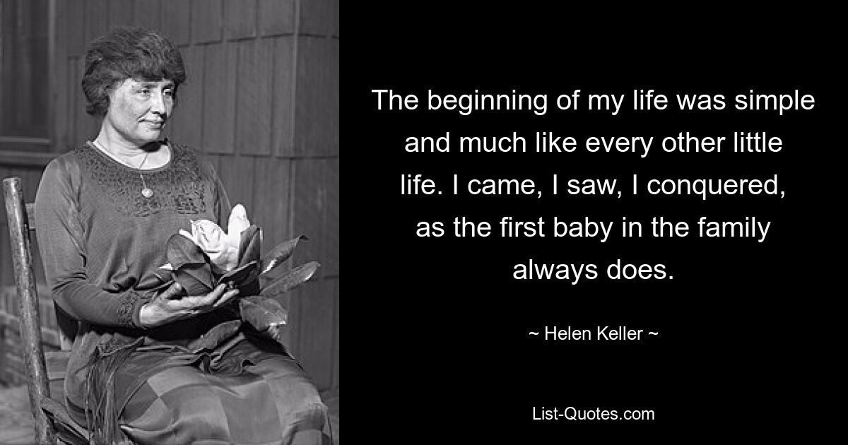 The beginning of my life was simple and much like every other little life. I came, I saw, I conquered, as the first baby in the family always does. — © Helen Keller