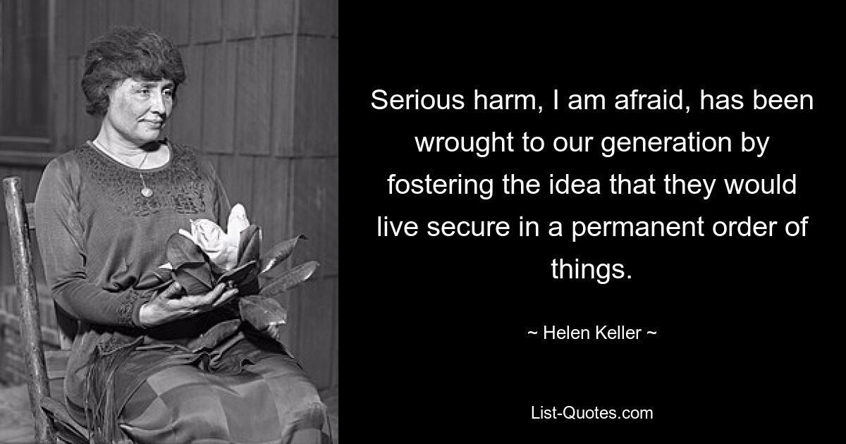 Serious harm, I am afraid, has been wrought to our generation by fostering the idea that they would live secure in a permanent order of things. — © Helen Keller