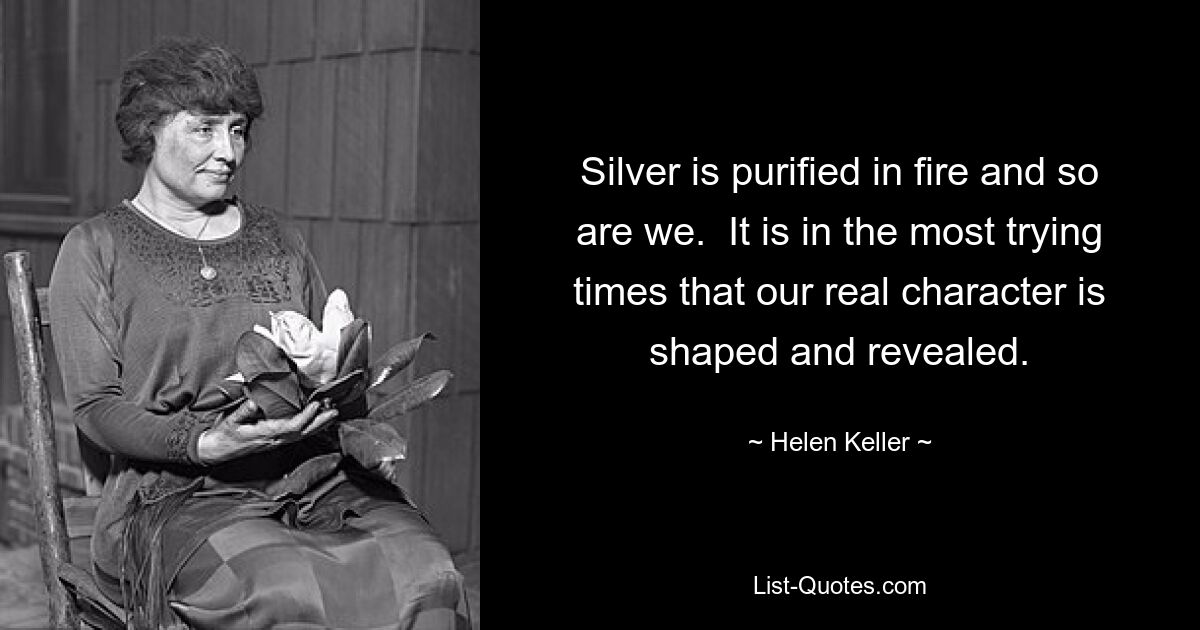 Silver is purified in fire and so are we.  It is in the most trying times that our real character is shaped and revealed. — © Helen Keller