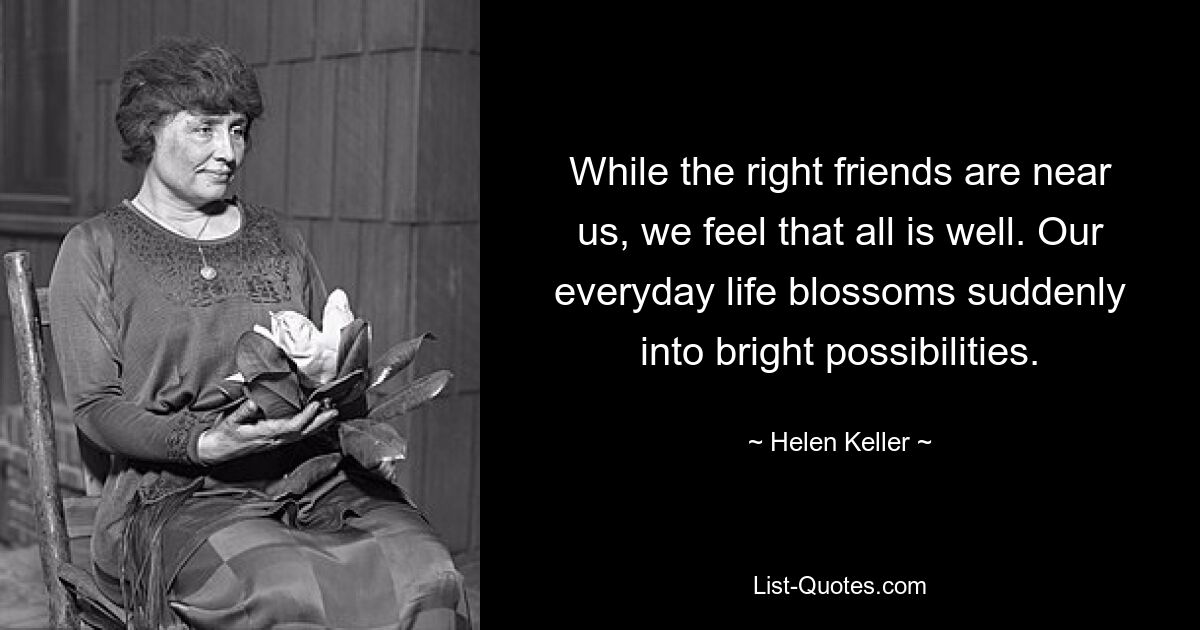 While the right friends are near us, we feel that all is well. Our everyday life blossoms suddenly into bright possibilities. — © Helen Keller