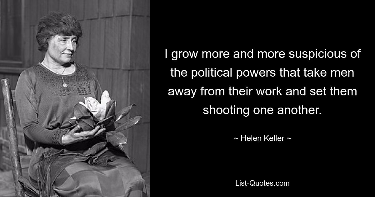 I grow more and more suspicious of the political powers that take men away from their work and set them shooting one another. — © Helen Keller