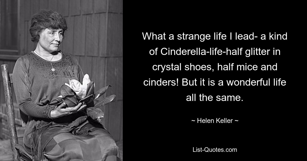 What a strange life I lead- a kind of Cinderella-life-half glitter in crystal shoes, half mice and cinders! But it is a wonderful life all the same. — © Helen Keller