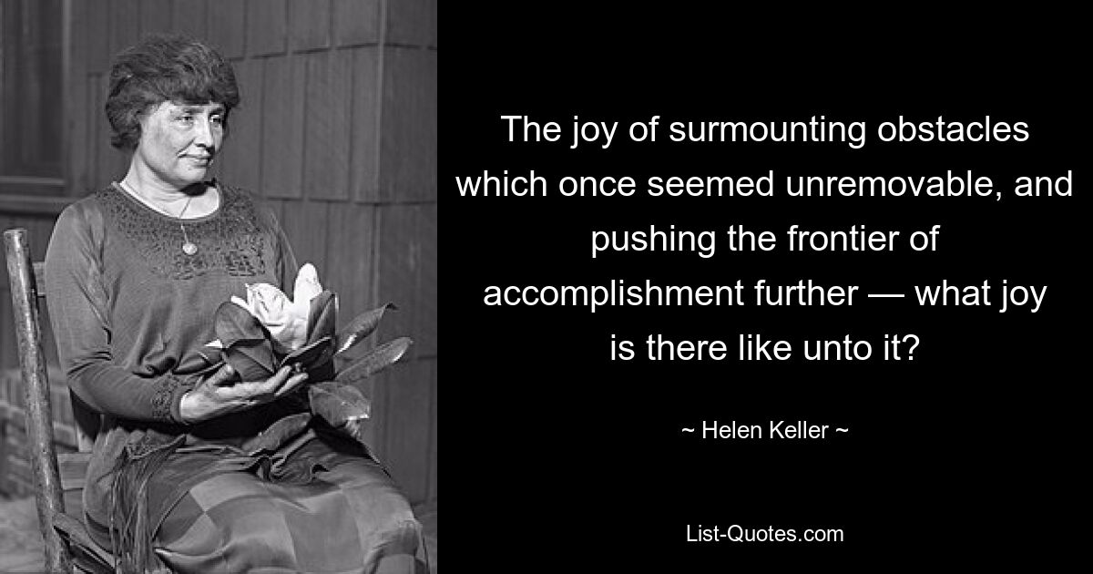 The joy of surmounting obstacles which once seemed unremovable, and pushing the frontier of accomplishment further — what joy is there like unto it? — © Helen Keller