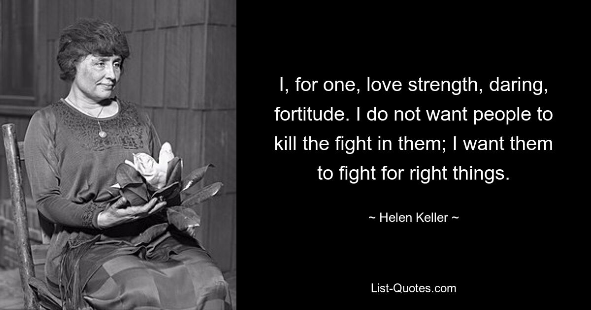 I, for one, love strength, daring, fortitude. I do not want people to kill the fight in them; I want them to fight for right things. — © Helen Keller