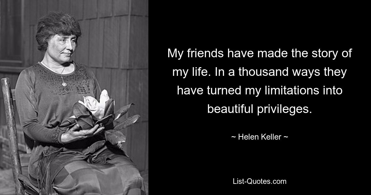 My friends have made the story of my life. In a thousand ways they have turned my limitations into beautiful privileges. — © Helen Keller