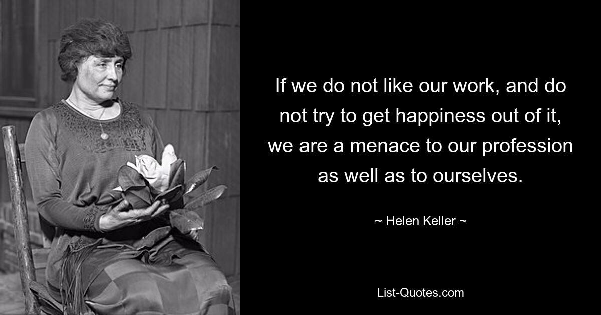 If we do not like our work, and do not try to get happiness out of it, we are a menace to our profession as well as to ourselves. — © Helen Keller