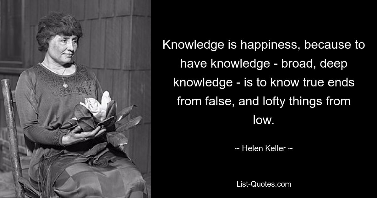 Knowledge is happiness, because to have knowledge - broad, deep knowledge - is to know true ends from false, and lofty things from low. — © Helen Keller