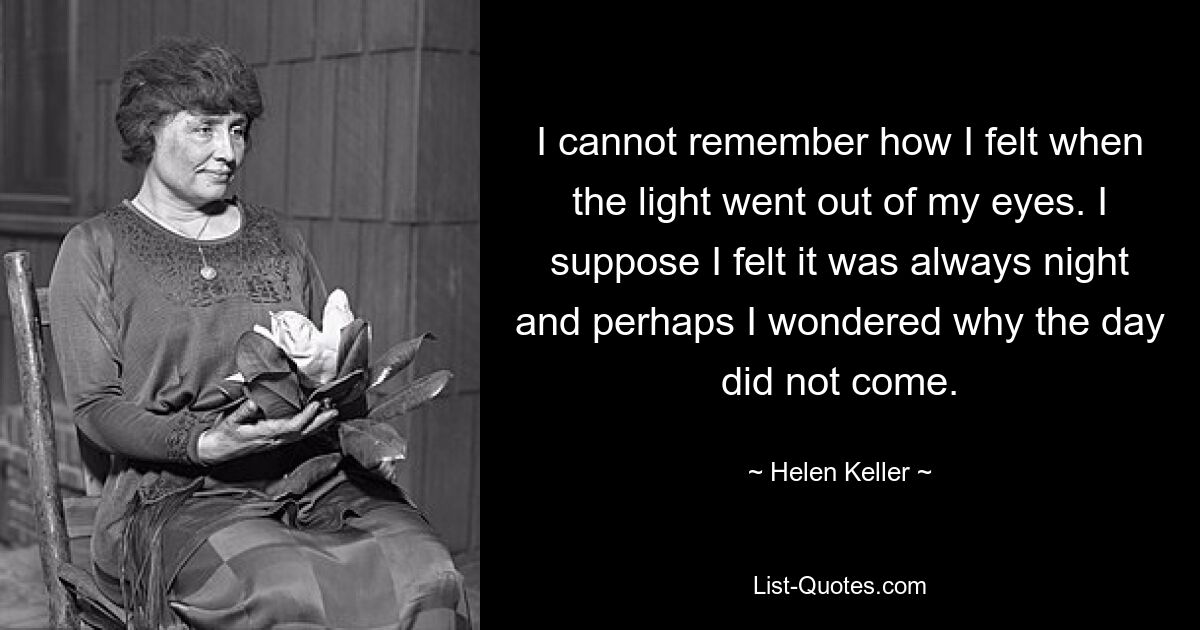 I cannot remember how I felt when the light went out of my eyes. I suppose I felt it was always night and perhaps I wondered why the day did not come. — © Helen Keller