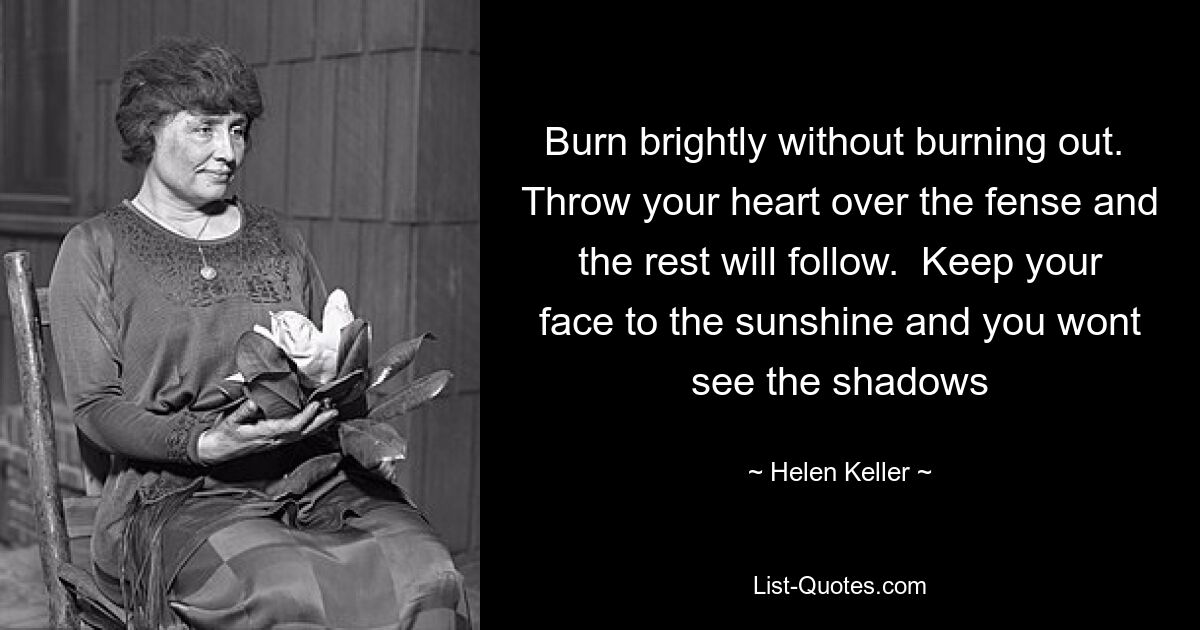 Burn brightly without burning out.  Throw your heart over the fense and the rest will follow.  Keep your face to the sunshine and you wont see the shadows — © Helen Keller