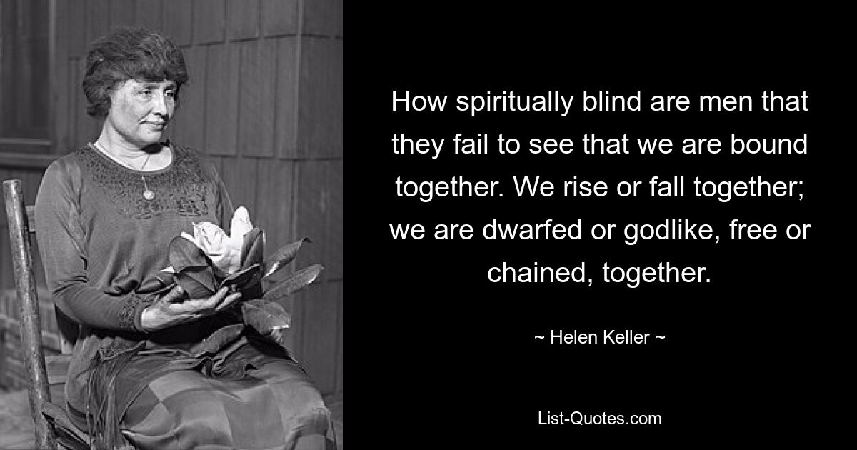 How spiritually blind are men that they fail to see that we are bound together. We rise or fall together; we are dwarfed or godlike, free or chained, together. — © Helen Keller