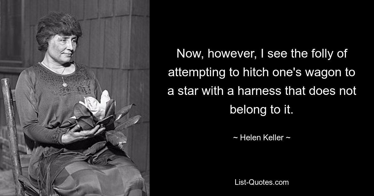 Now, however, I see the folly of attempting to hitch one's wagon to a star with a harness that does not belong to it. — © Helen Keller