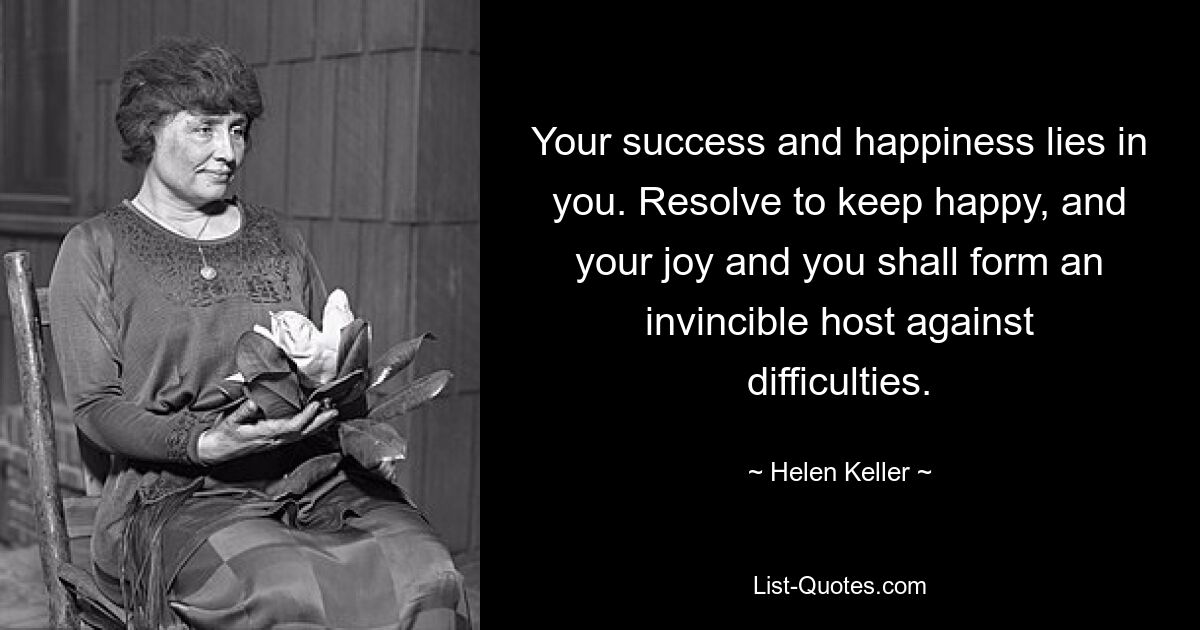 Your success and happiness lies in you. Resolve to keep happy, and your joy and you shall form an invincible host against difficulties. — © Helen Keller