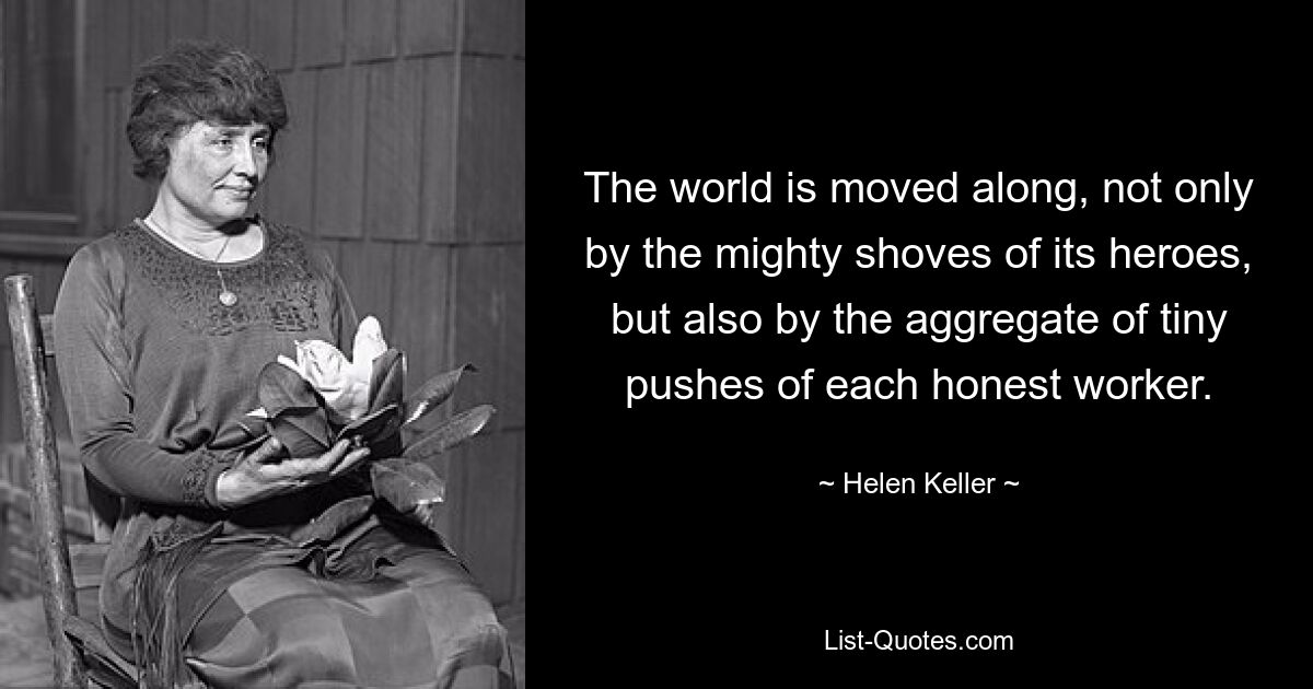 The world is moved along, not only by the mighty shoves of its heroes, but also by the aggregate of tiny pushes of each honest worker. — © Helen Keller