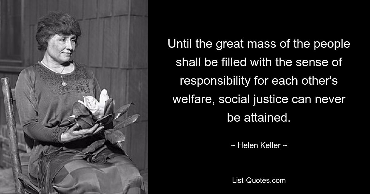 Until the great mass of the people shall be filled with the sense of responsibility for each other's welfare, social justice can never be attained. — © Helen Keller