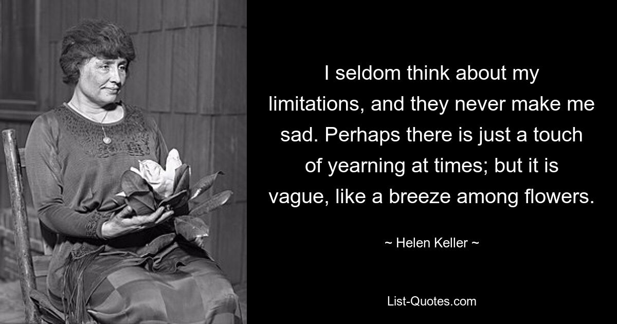 I seldom think about my limitations, and they never make me sad. Perhaps there is just a touch of yearning at times; but it is vague, like a breeze among flowers. — © Helen Keller