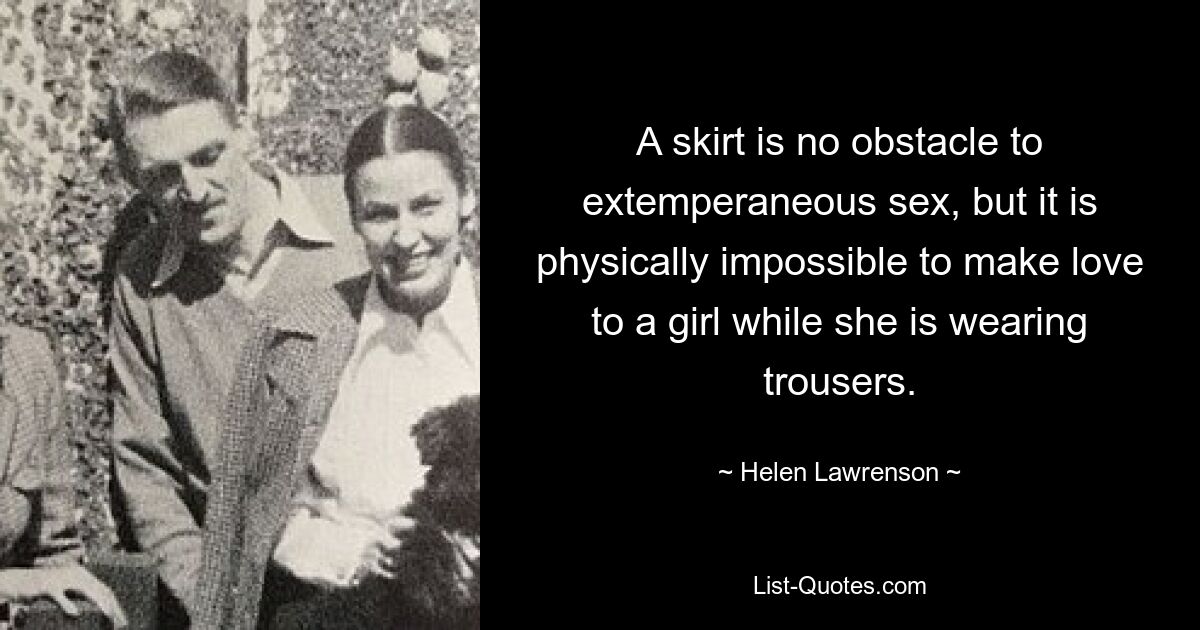 A skirt is no obstacle to extemperaneous sex, but it is physically impossible to make love to a girl while she is wearing trousers. — © Helen Lawrenson