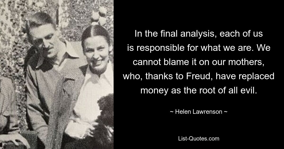 In the final analysis, each of us is responsible for what we are. We cannot blame it on our mothers, who, thanks to Freud, have replaced money as the root of all evil. — © Helen Lawrenson