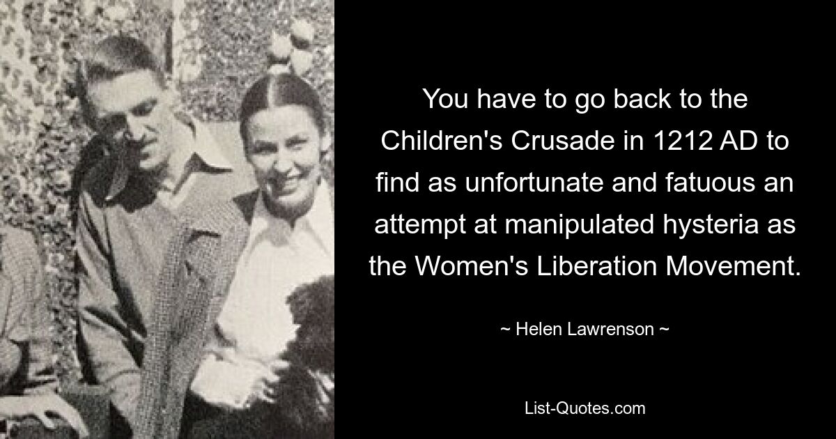 You have to go back to the Children's Crusade in 1212 AD to find as unfortunate and fatuous an attempt at manipulated hysteria as the Women's Liberation Movement. — © Helen Lawrenson