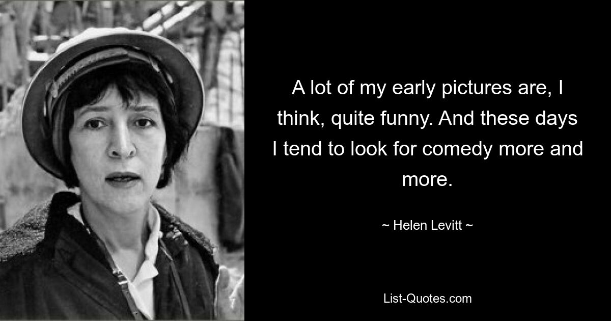 A lot of my early pictures are, I think, quite funny. And these days I tend to look for comedy more and more. — © Helen Levitt