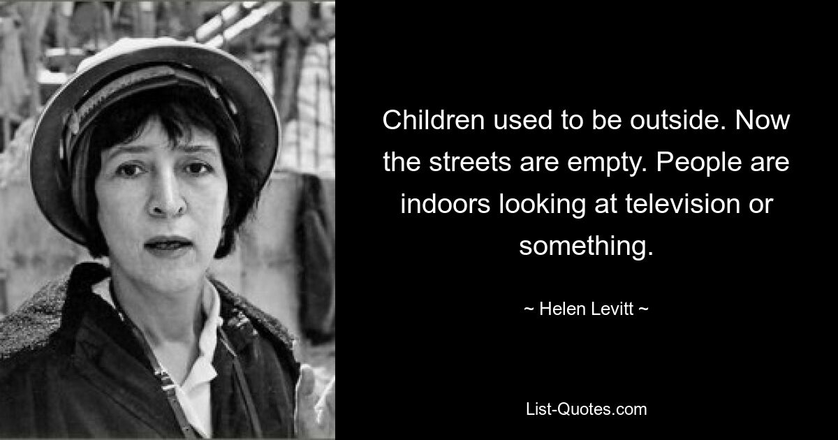 Children used to be outside. Now the streets are empty. People are indoors looking at television or something. — © Helen Levitt