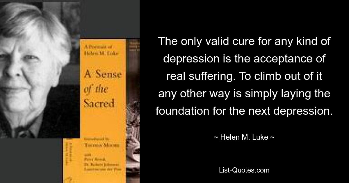 The only valid cure for any kind of depression is the acceptance of real suffering. To climb out of it any other way is simply laying the foundation for the next depression. — © Helen M. Luke