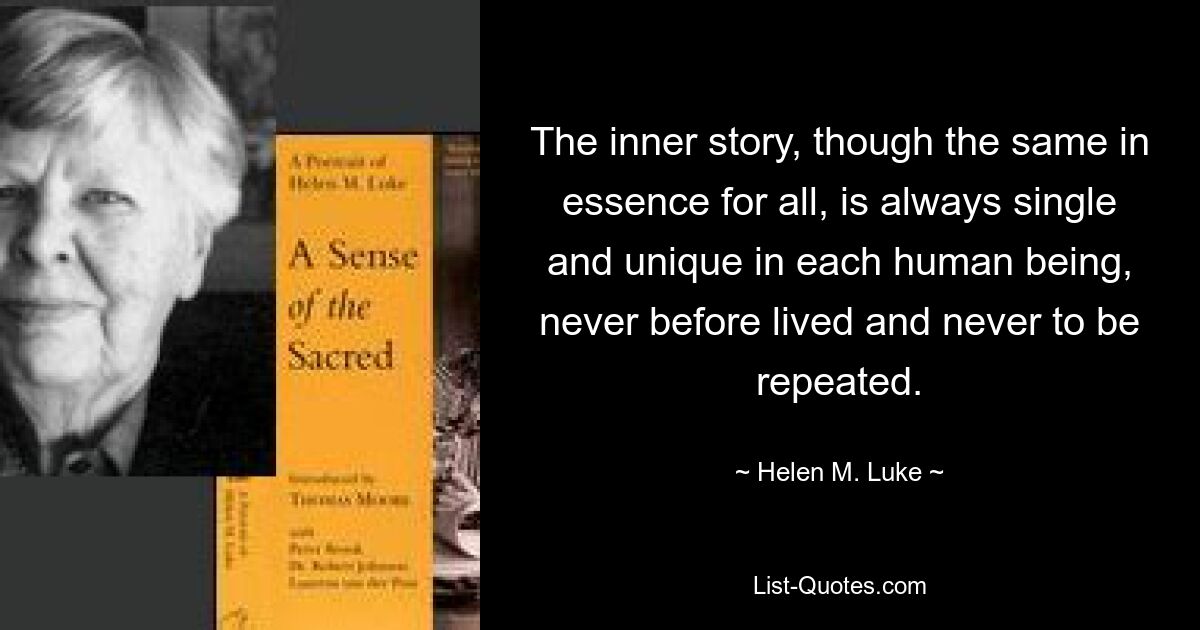 The inner story, though the same in essence for all, is always single and unique in each human being, never before lived and never to be repeated. — © Helen M. Luke