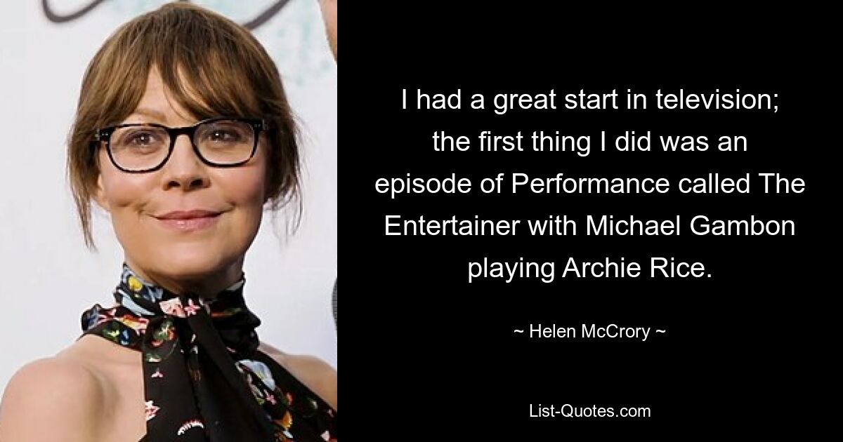 I had a great start in television; the first thing I did was an episode of Performance called The Entertainer with Michael Gambon playing Archie Rice. — © Helen McCrory