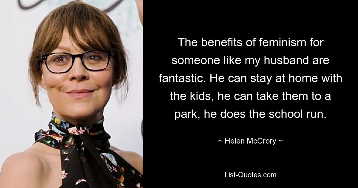 The benefits of feminism for someone like my husband are fantastic. He can stay at home with the kids, he can take them to a park, he does the school run. — © Helen McCrory